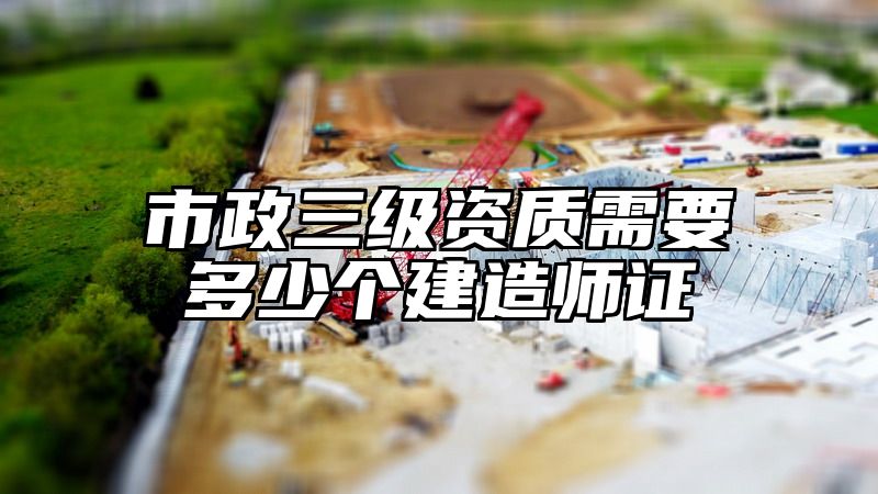 市政三级资质需要多少个建造师证