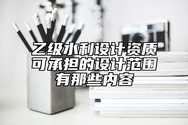 乙级水利设计资质可承担的设计范围有那些内容