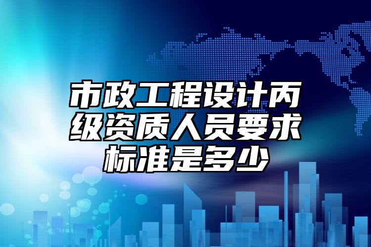 市政工程设计丙级资质人员要求标准是多少