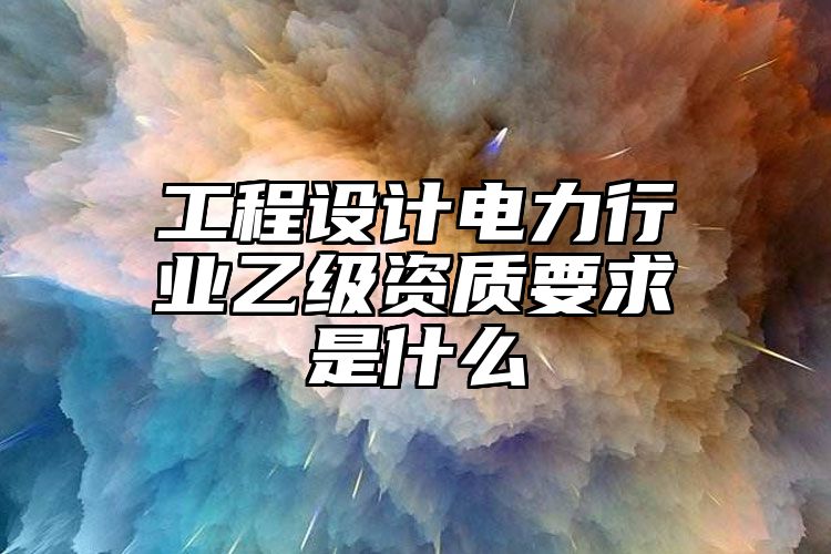 工程设计电力行业乙级资质要求是什么