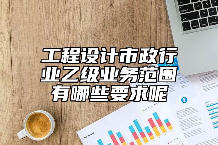 工程设计市政行业乙级业务范围有哪些要求呢