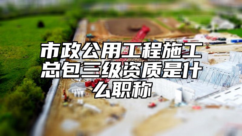 市政公用工程施工总包三级资质是什么职称