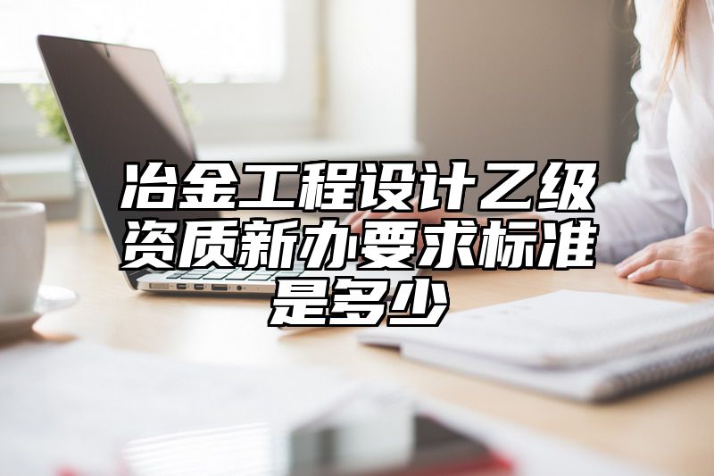 冶金工程设计乙级资质新办要求标准是多少