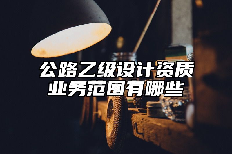 公路乙级设计资质业务范围有哪些