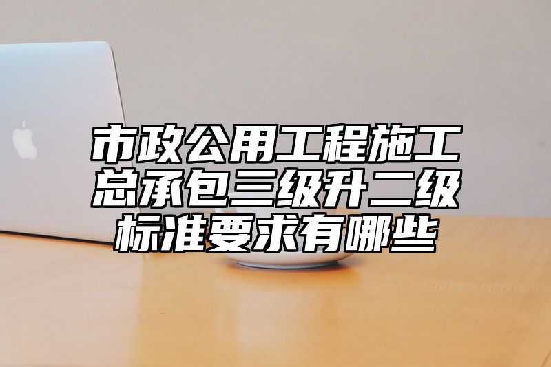 市政公用工程施工总承包三级升二级标准要求有哪些