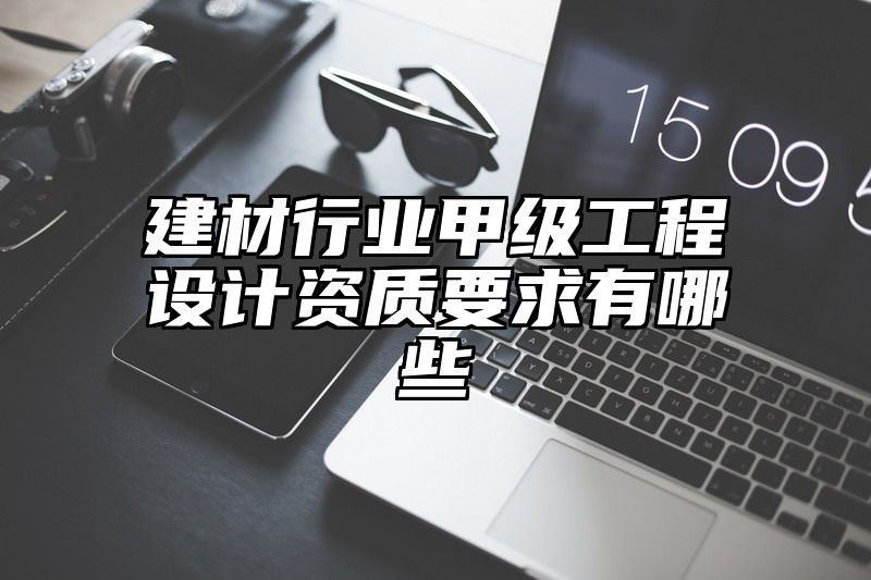 建材行业甲级工程设计资质要求有哪些