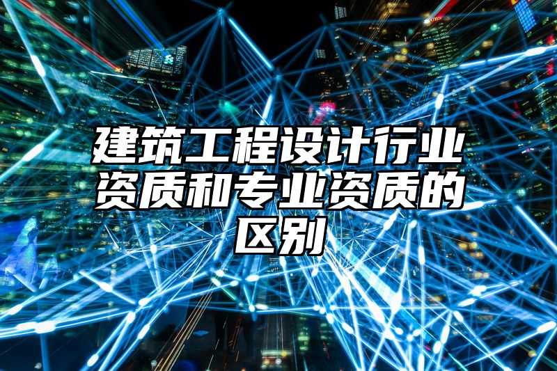 建筑工程设计行业资质和专业资质的区别