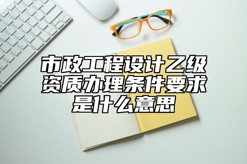 市政工程设计乙级资质办理条件要求是什么意思