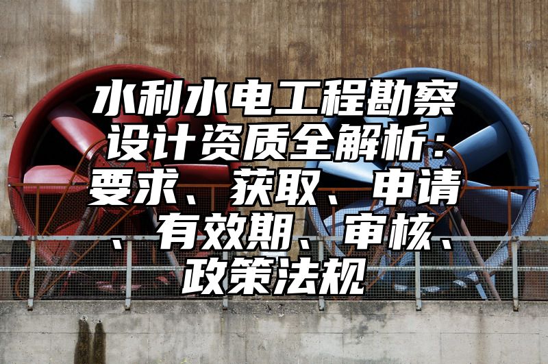 水利水电工程勘察设计资质全解析：要求、获取、申请、有效期、审核、政策法规