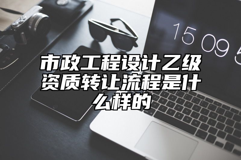 市政工程设计乙级资质转让流程是什么样的