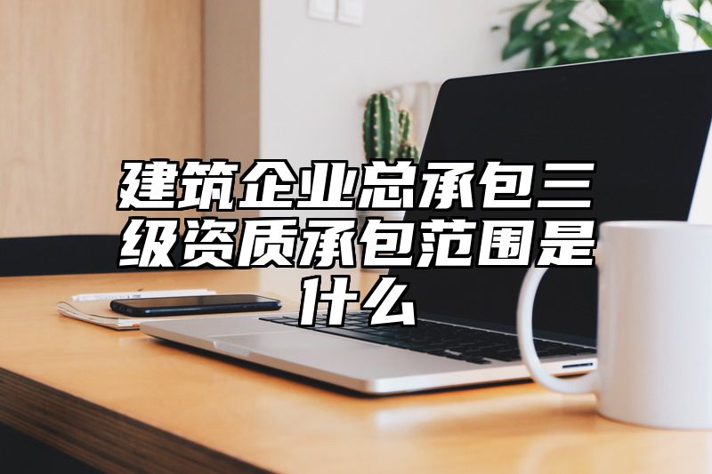 建筑企业总承包三级资质承包范围是什么