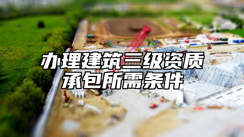 办理建筑三级资质承包所需条件