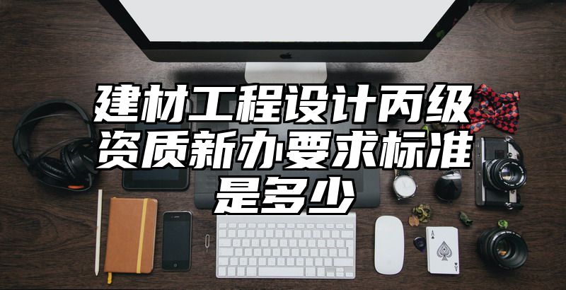 建材工程设计丙级资质新办要求标准是多少