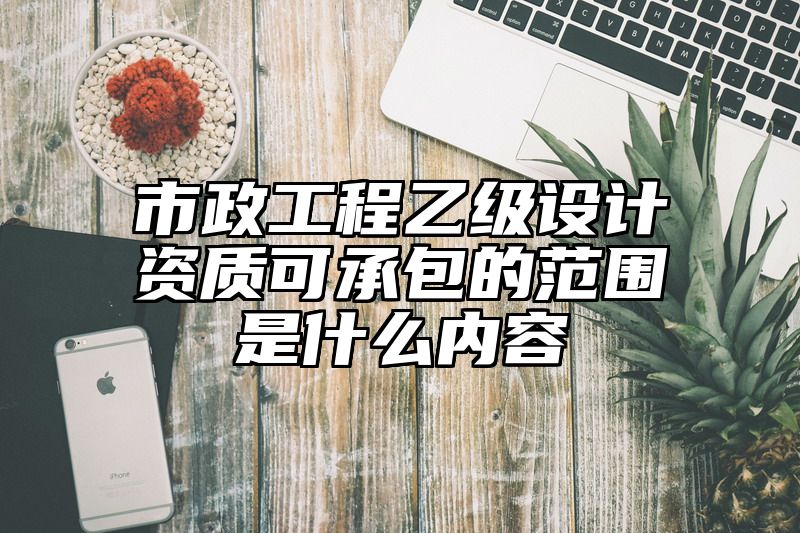 市政工程乙级设计资质可承包的范围是什么内容