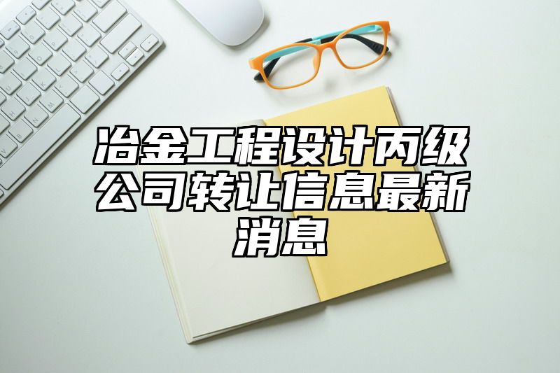 冶金工程设计丙级公司转让信息最新消息