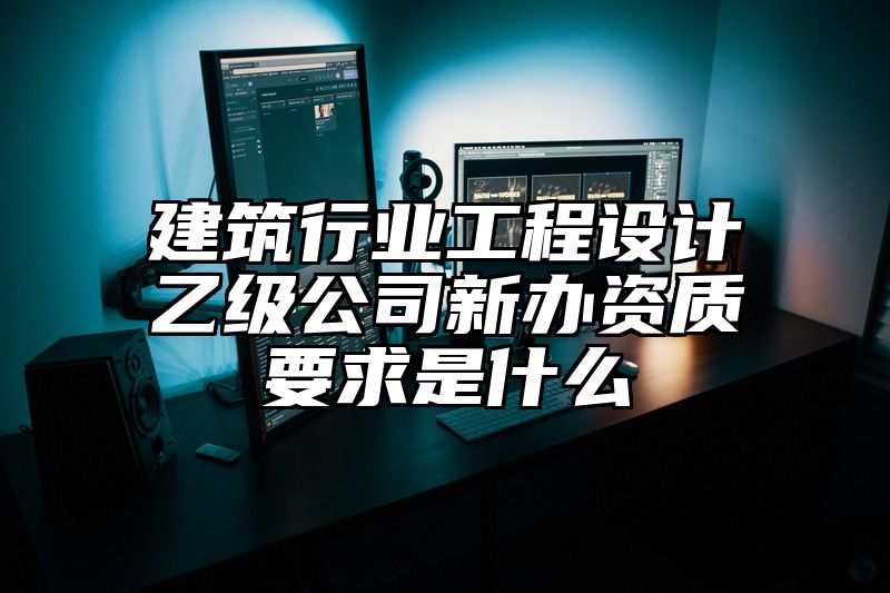 建筑行业工程设计乙级公司新办资质要求是什么