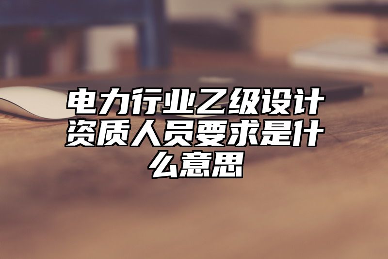 电力行业乙级设计资质人员要求是什么意思