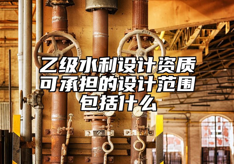 乙级水利设计资质可承担的设计范围包括什么