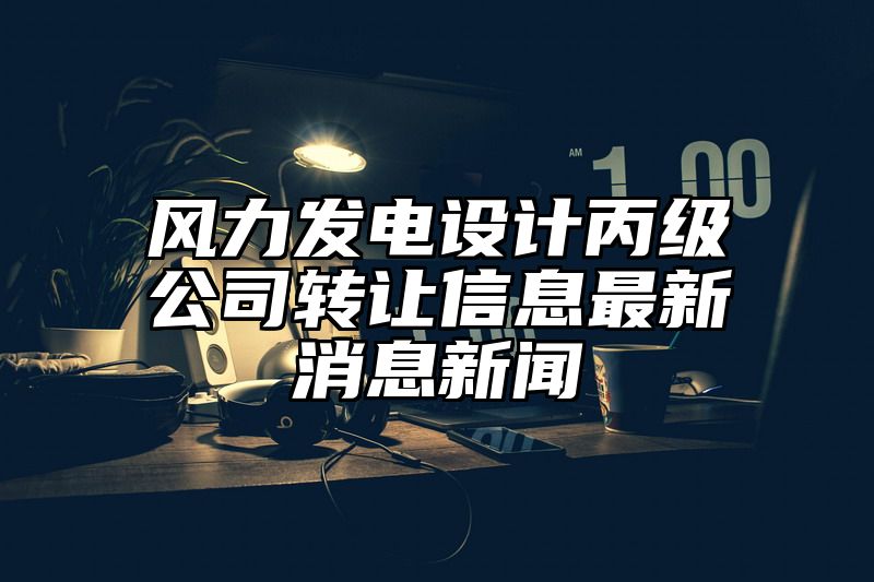 风力发电设计丙级公司转让信息最新消息新闻