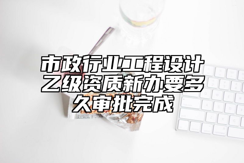 市政行业工程设计乙级资质新办要多久审批完成