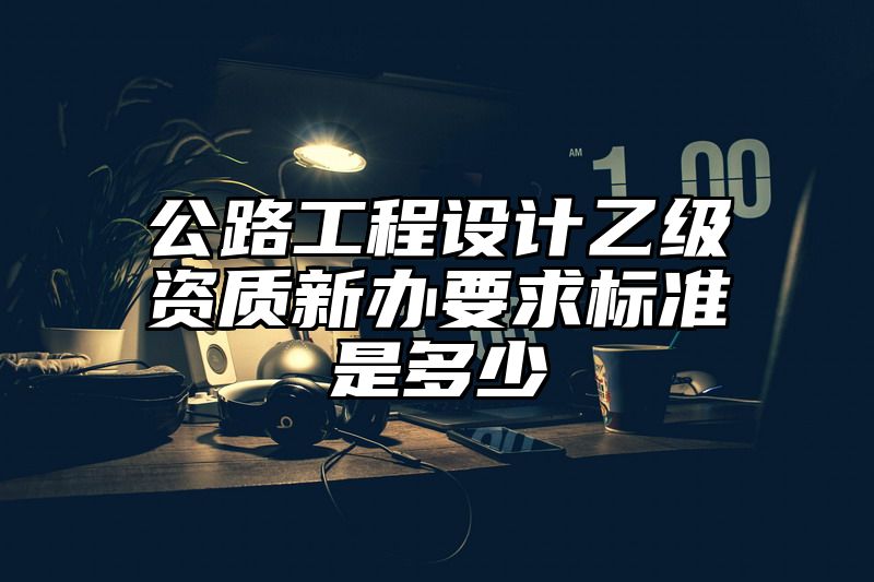 公路工程设计乙级资质新办要求标准是多少