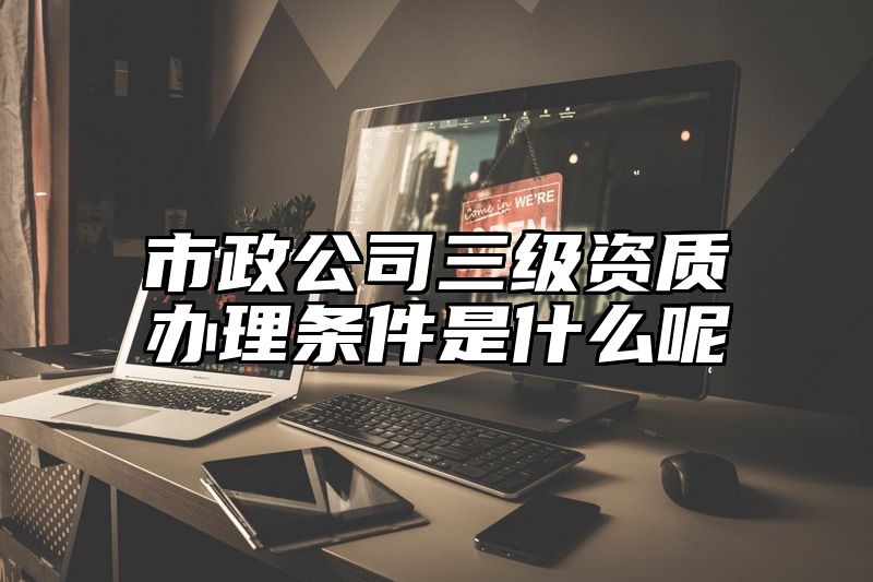 市政公司三级资质办理条件是什么呢