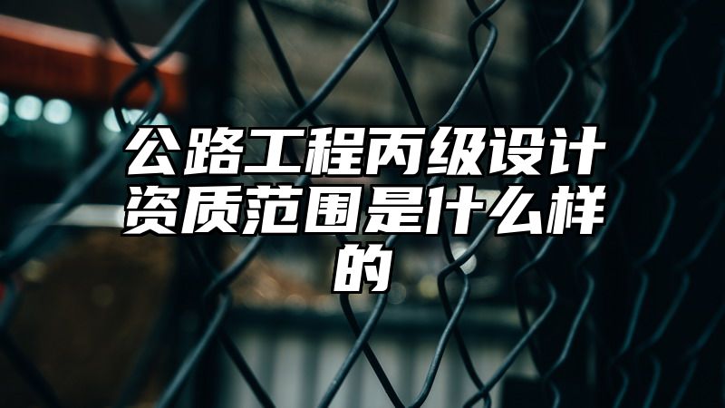 公路工程丙级设计资质范围是什么样的