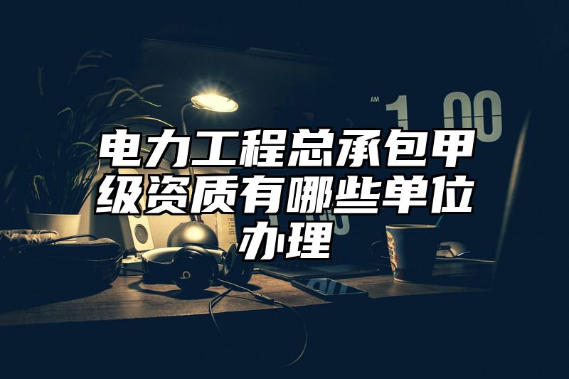 电力工程总承包甲级资质有哪些单位办理