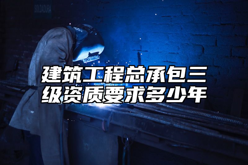 建筑工程总承包三级资质要求多少年