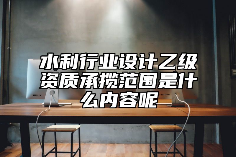 水利行业设计乙级资质承揽范围是什么内容呢