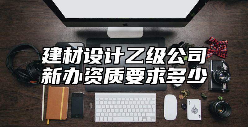 建材设计乙级公司新办资质要求多少