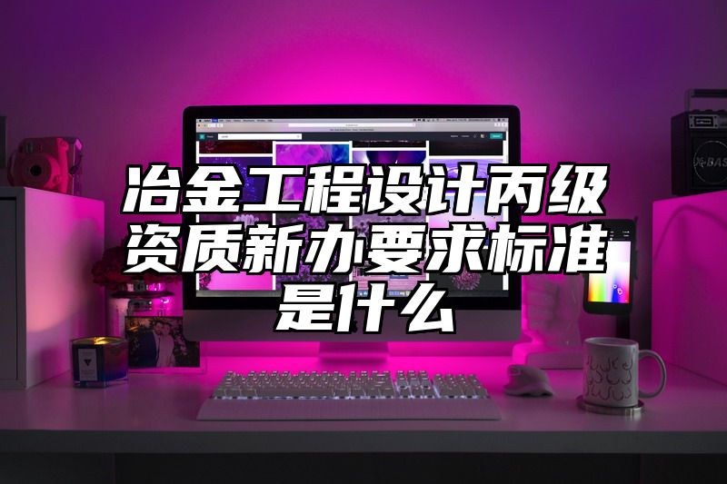 冶金工程设计丙级资质新办要求标准是什么