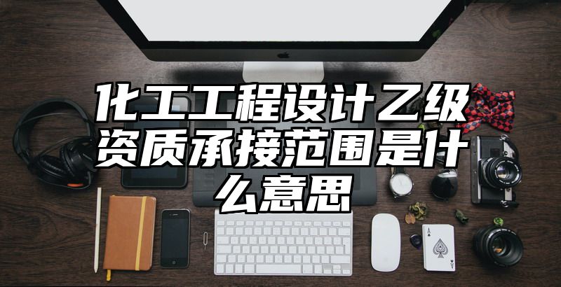 化工工程设计乙级资质承接范围是什么意思