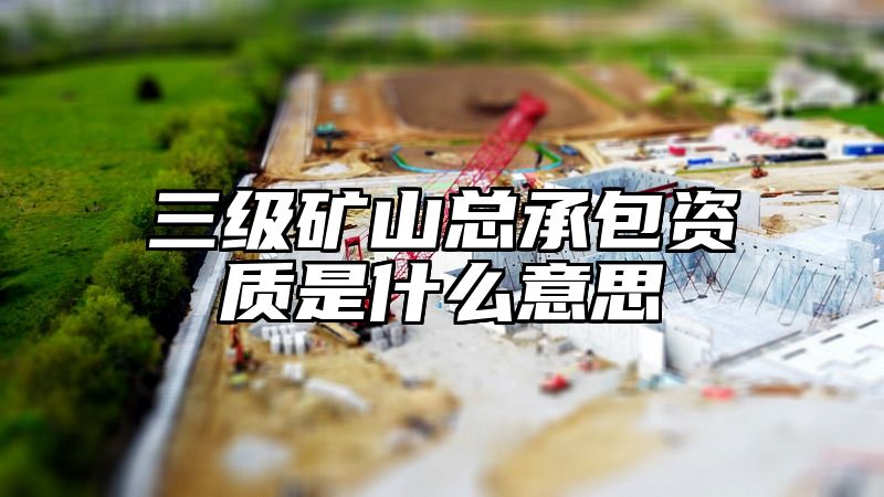 三级矿山总承包资质是什么意思