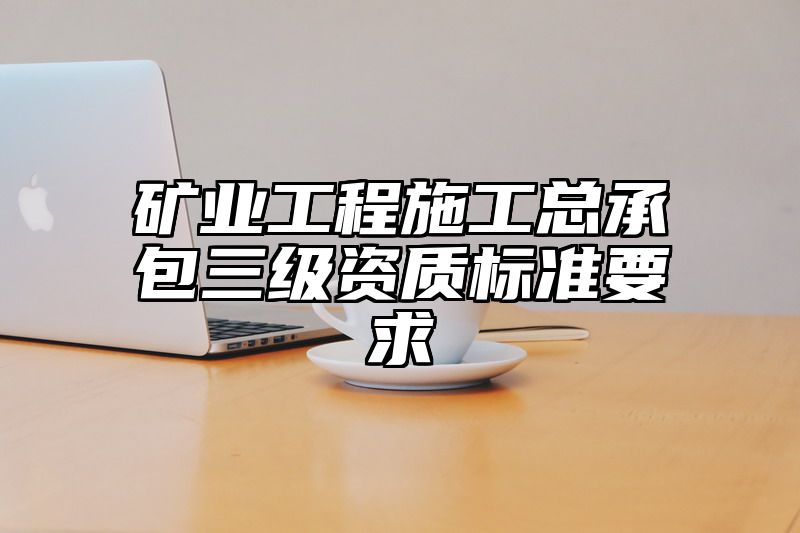 矿业工程施工总承包三级资质标准要求