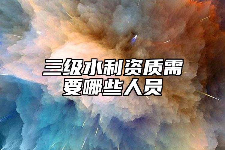 三级水利资质需要哪些人员