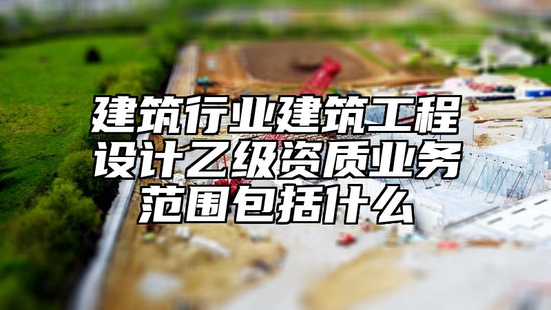 建筑行业建筑工程设计乙级资质业务范围包括什么