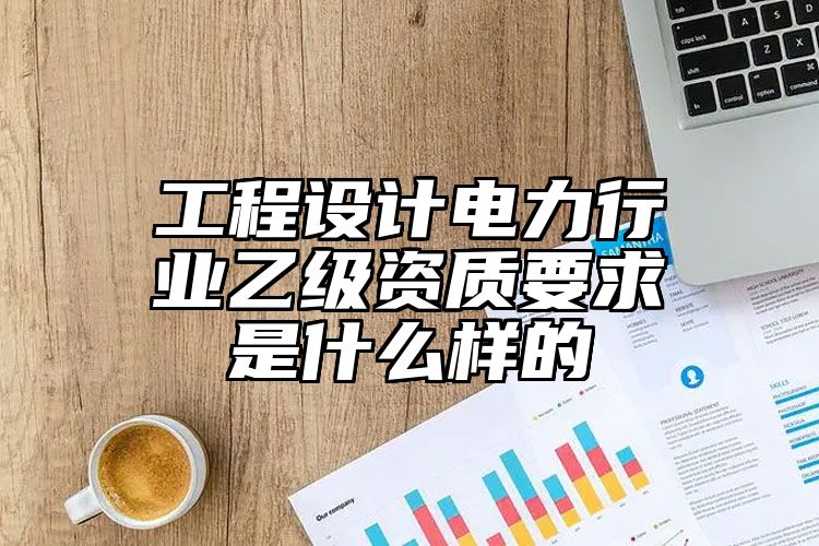 工程设计电力行业乙级资质要求是什么样的