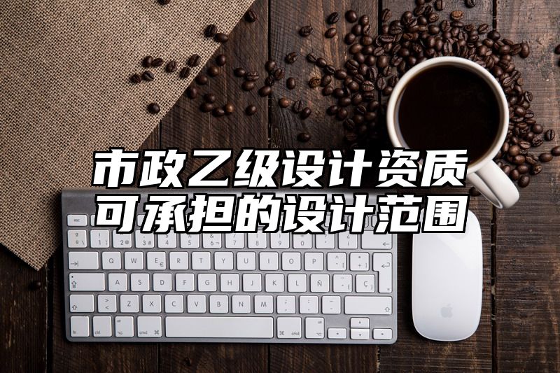 市政乙级设计资质可承担的设计范围