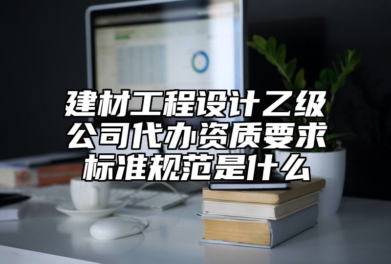 建材工程设计乙级公司代办资质要求标准规范是什么