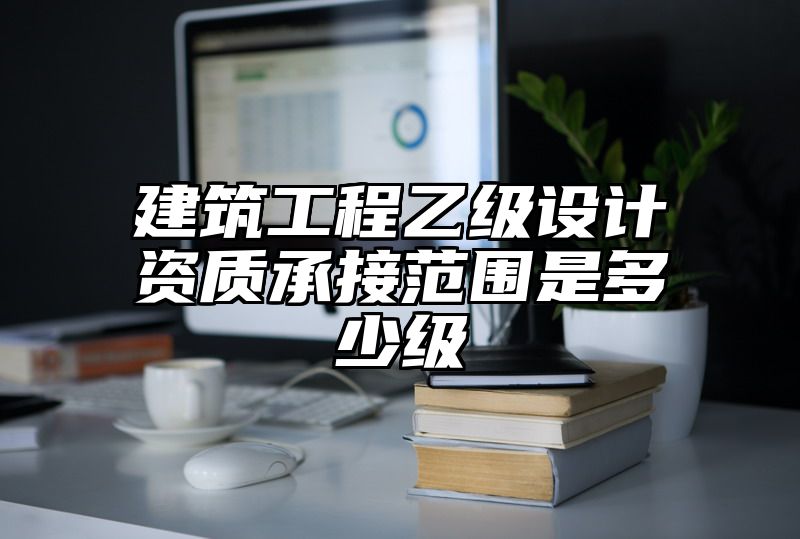 建筑工程乙级设计资质承接范围是多少级