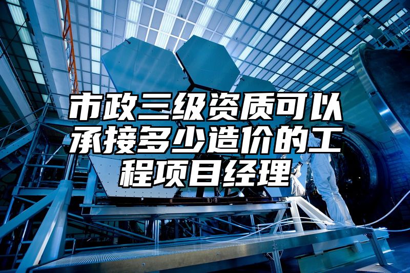 市政三级资质可以承接多少造价的工程项目经理