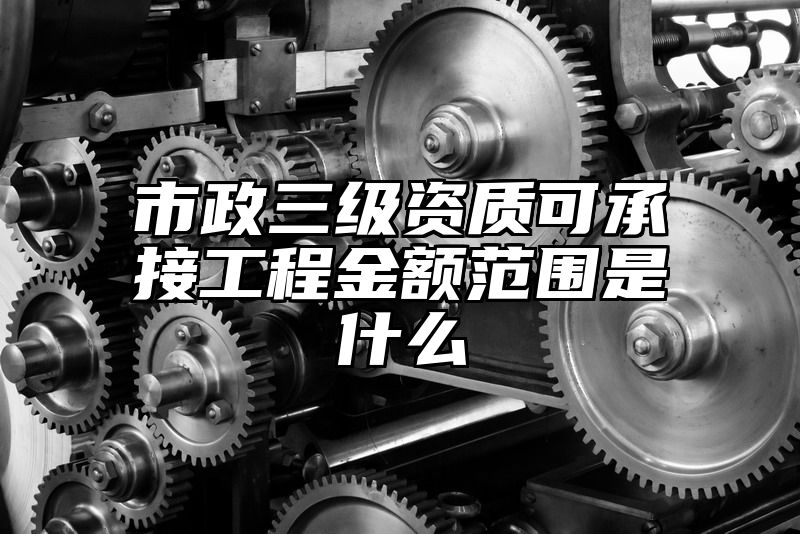 市政三级资质可承接工程金额范围是什么