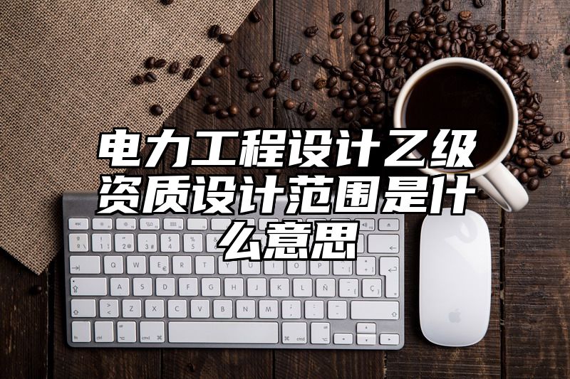 电力工程设计乙级资质设计范围是什么意思