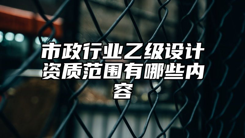 市政行业乙级设计资质范围有哪些内容