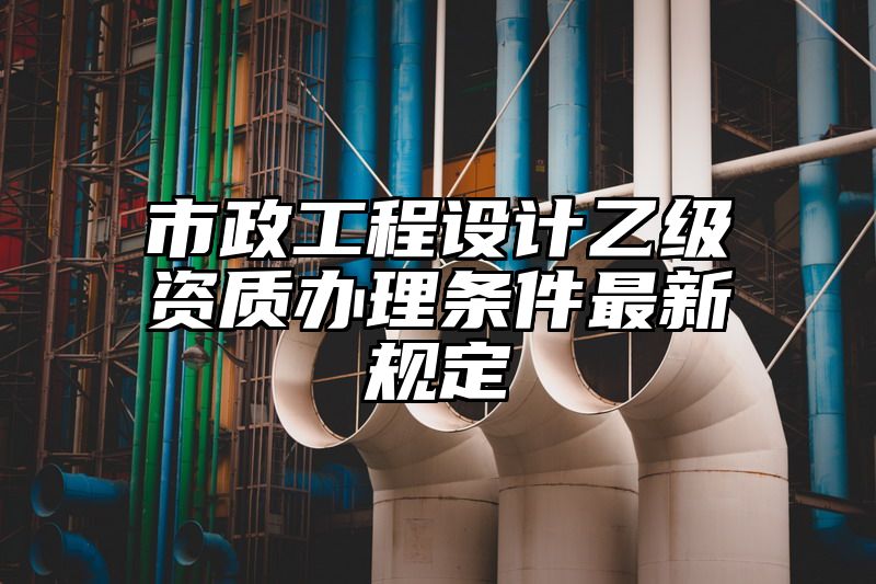 市政工程设计乙级资质办理条件最新规定