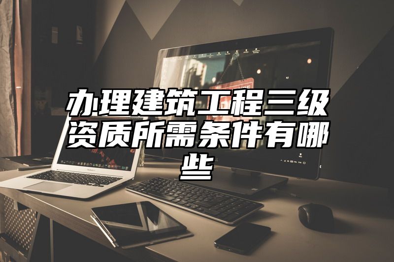 办理建筑工程三级资质所需条件有哪些