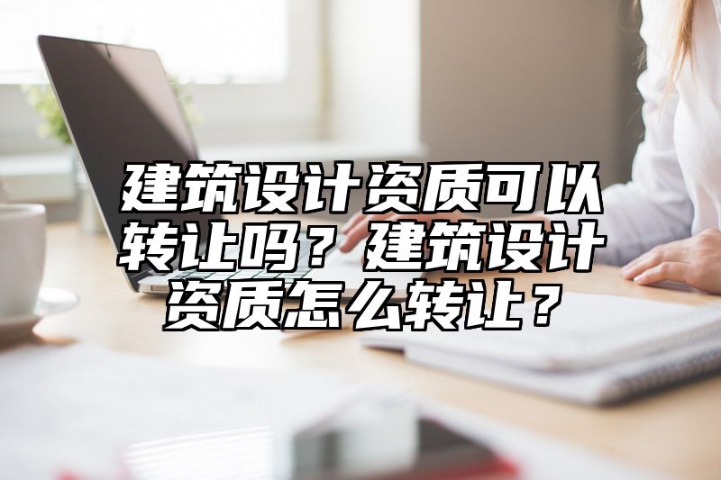 建筑设计资质可以转让吗？建筑设计资质怎么转让？