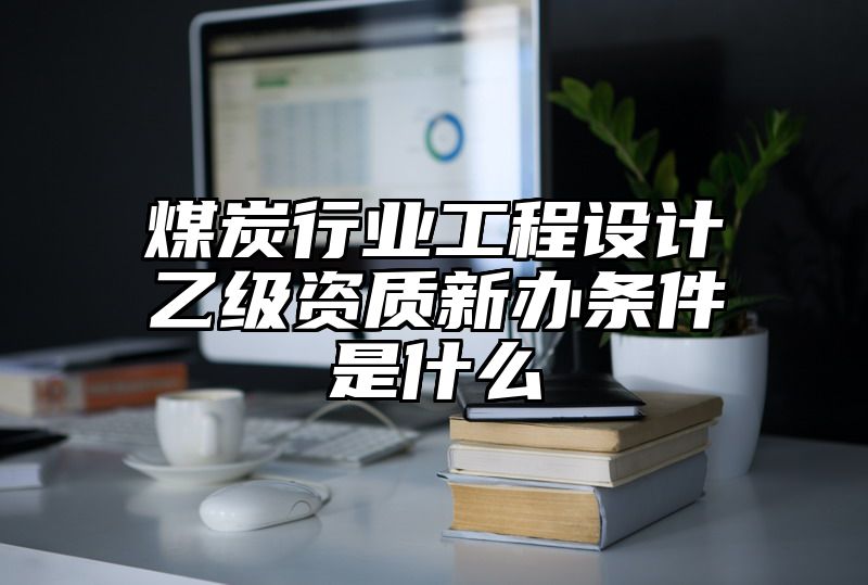 煤炭行业工程设计乙级资质新办条件是什么