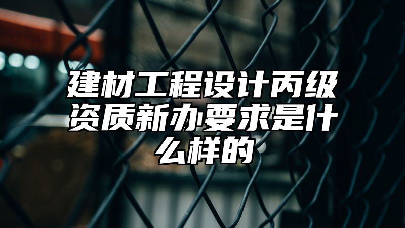 建材工程设计丙级资质新办要求是什么样的